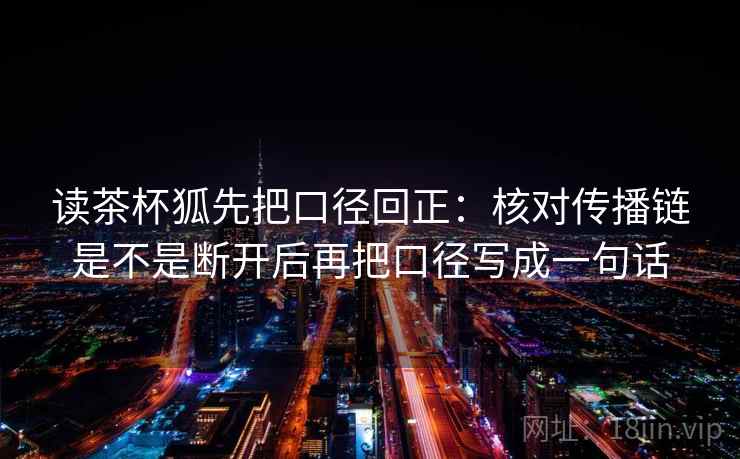 读茶杯狐先把口径回正:核对传播链是不是断开后再把口径写成一句话 读茶杯狐先把口径回正:核对传播链是不是断开后再把口径写成一句话