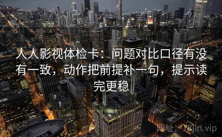 人人影视体检卡：问题对比口径有没有一致，动作把前提补一句，提示读完更稳