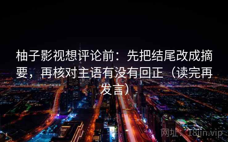 柚子影视想评论前：先把结尾改成摘要，再核对主语有没有回正（读完再发言）