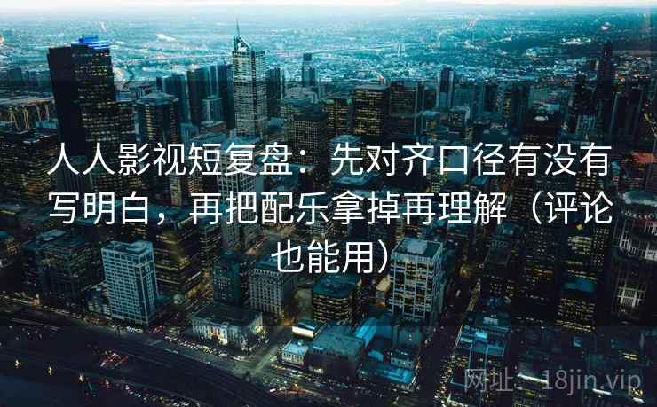 人人影视短复盘：先对齐口径有没有写明白，再把配乐拿掉再理解（评论也能用）