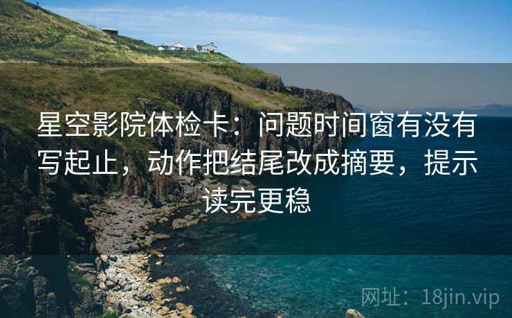 星空影院体检卡:问题时间窗有没有写起止,动作把结尾改成摘要,提示读完更稳 星空影院体检卡:问题时间窗有没有写起止,动作把结尾改成摘要,提示读完更稳