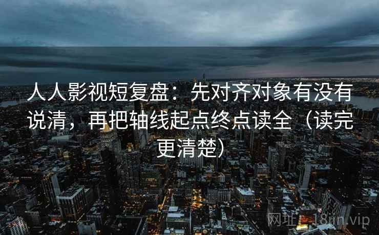 人人影视短复盘：先对齐对象有没有说清，再把轴线起点终点读全（读完更清楚）