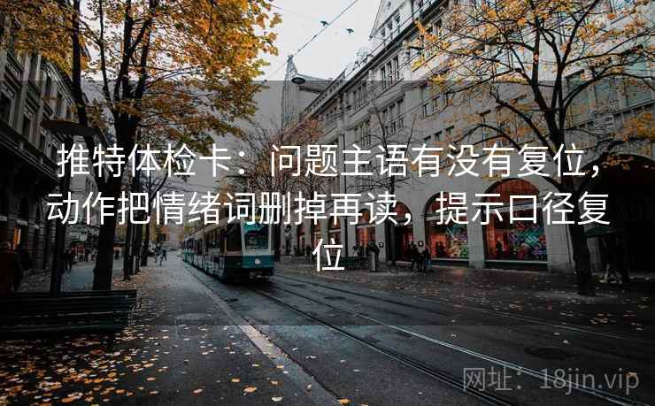 推特体检卡：问题主语有没有复位，动作把情绪词删掉再读，提示口径复位