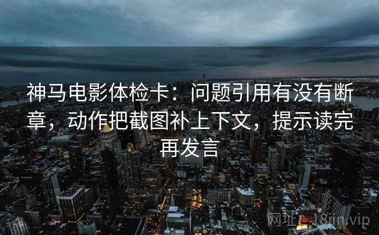 神马电影体检卡：问题引用有没有断章，动作把截图补上下文，提示读完再发言