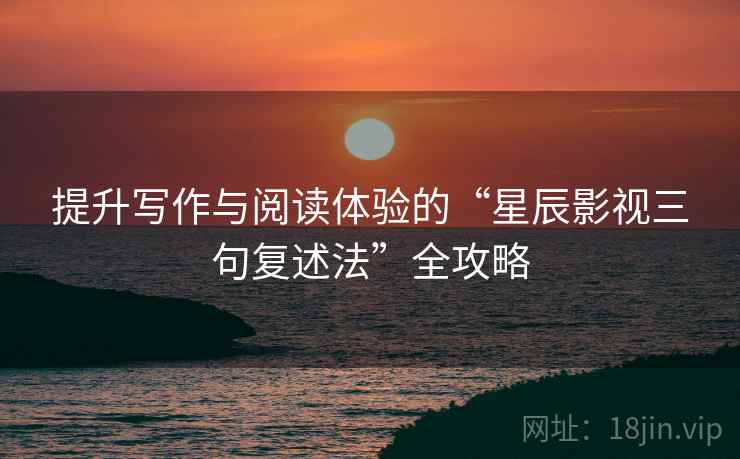 提升写作与阅读体验的“星辰影视三句复述法”全攻略 提升写作与阅读体验的“星辰影视三句复述法”全攻略