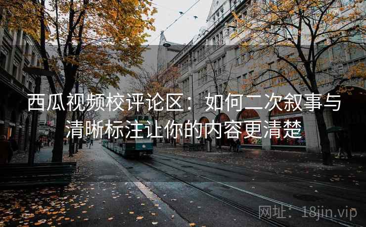 西瓜视频校评论区：如何二次叙事与清晰标注让你的内容更清楚