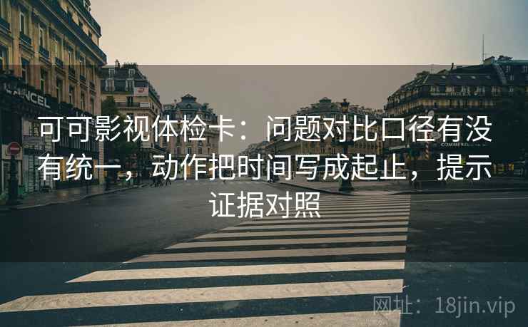 可可影视体检卡：问题对比口径有没有统一，动作把时间写成起止，提示证据对照