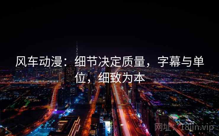 风车动漫:细节决定质量,字幕与单位,细致为本 风车动漫:细节决定质量,字幕与单位,细致为本