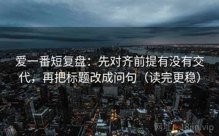 爱一番短复盘:先对齐前提有没有交代,再把标题改成问句(读完更稳) 爱一番短复盘:先对齐前提有没有交代,再把标题改成问句(读完更稳)