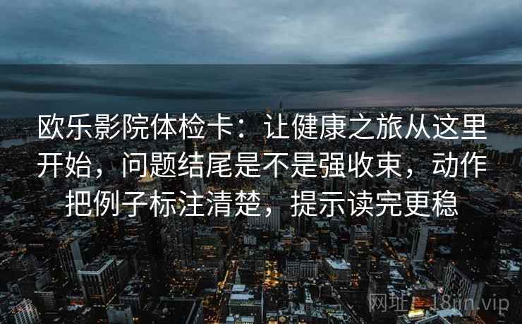欧乐影院体检卡：让健康之旅从这里开始，问题结尾是不是强收束，动作把例子标注清楚，提示读完更稳