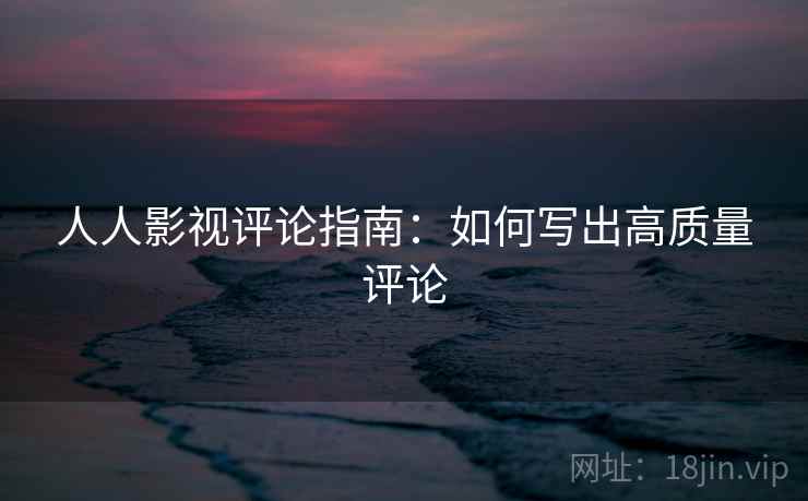 人人影视评论指南:如何写出高质量评论 人人影视评论指南:如何写出高质量评论