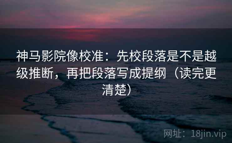 神马影院像校准：先校段落是不是越级推断，再把段落写成提纲（读完更清楚）