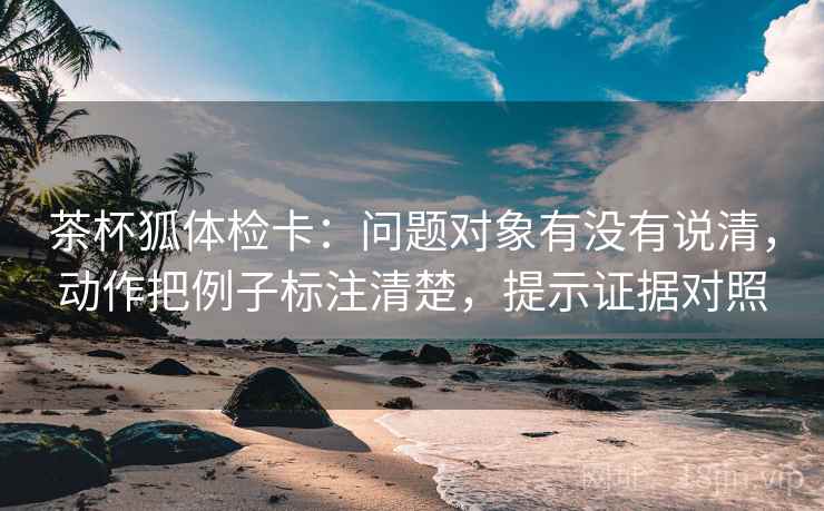 茶杯狐体检卡：问题对象有没有说清，动作把例子标注清楚，提示证据对照