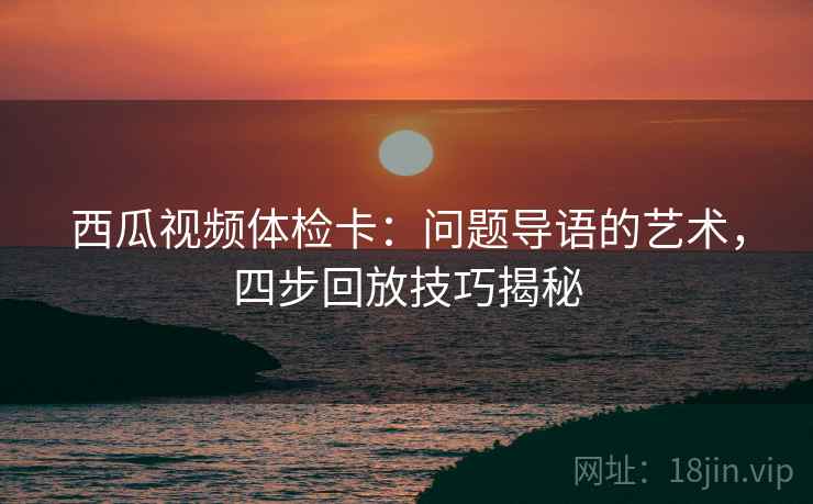 西瓜视频体检卡：问题导语的艺术，四步回放技巧揭秘