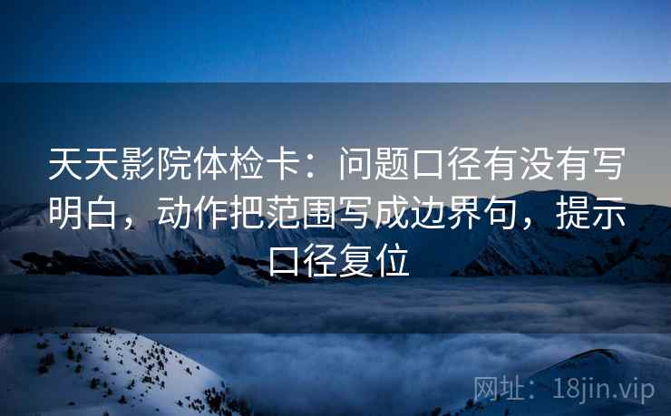 天天影院体检卡：问题口径有没有写明白，动作把范围写成边界句，提示口径复位
