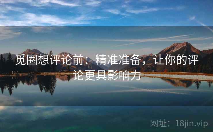 觅圈想评论前：精准准备，让你的评论更具影响力