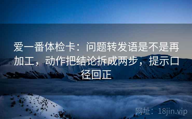 爱一番体检卡:问题转发语是不是再加工,动作把结论拆成两步,提示口径回正 爱一番体检卡:问题转发语是不是再加工,动作把结论拆成两步,提示口径回正