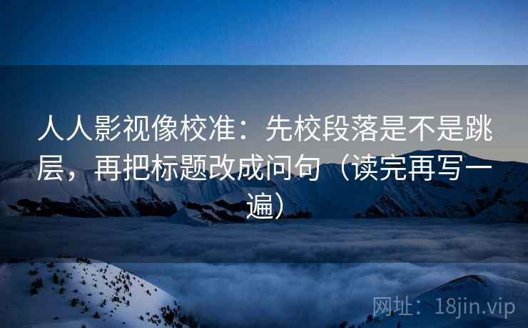 人人影视像校准:先校段落是不是跳层,再把标题改成问句(读完再写一遍) 人人影视像校准:先校段落是不是跳层,再把标题改成问句(读完再写一遍)