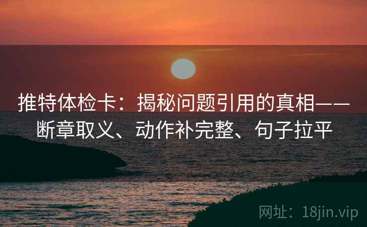推特体检卡:揭秘问题引用的真相——断章取义、动作补完整、句子拉平 推特体检卡:揭秘问题引用的真相——断章取义、动作补完整、句子拉平