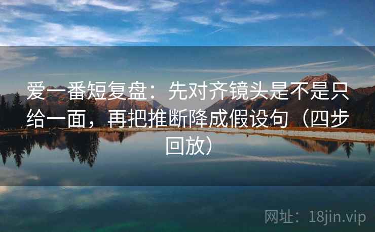 爱一番短复盘:先对齐镜头是不是只给一面,再把推断降成假设句(四步回放) 爱一番短复盘:先对齐镜头是不是只给一面,再把推断降成假设句(四步回放)