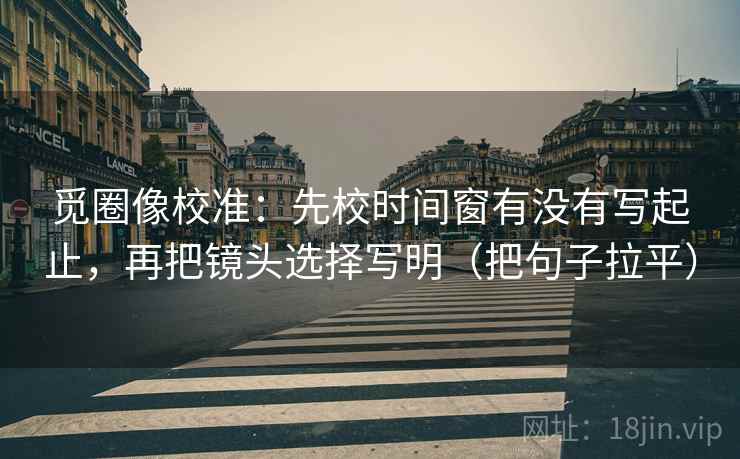 觅圈像校准：先校时间窗有没有写起止，再把镜头选择写明（把句子拉平）